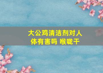 大公鸡清洁剂对人体有害吗 喉咙干